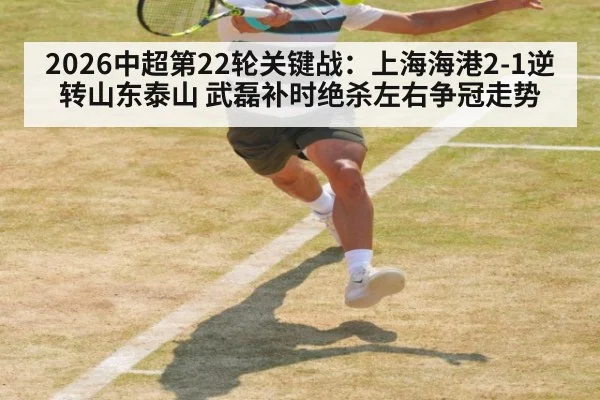 2026中超第22轮关键战：上海海港2-1逆转山东泰山 武磊补时绝杀左右争冠走势